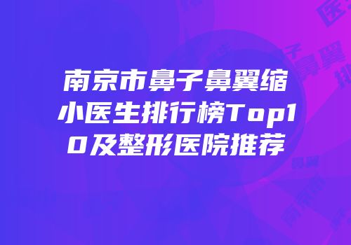 南京市鼻子鼻翼缩小医生排行榜Top10及整形医院推荐