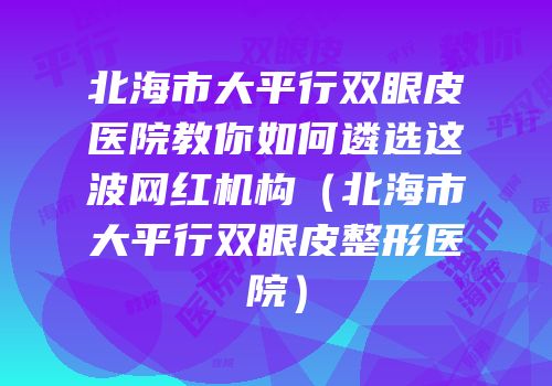 北海市大平行双眼皮医院教你如何遴选这波网红机构（北海市大平行双眼皮整形医院）