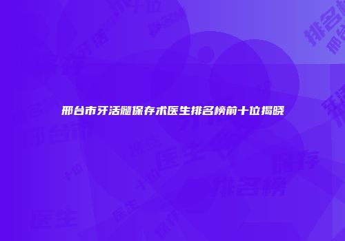 邢台市牙活髓保存术医生排名榜前十位揭晓