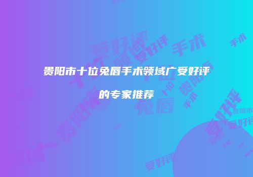 贵阳市十位兔唇手术领域广受好评的专家推荐