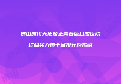 佛山时代天使矫正青春版口腔医院综合实力前十名排行榜揭晓