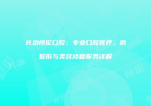 长治恒伦口腔：专业口腔医疗，微整形与美容修复服务详解