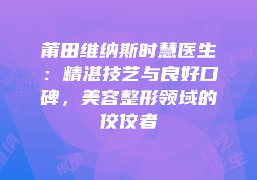 莆田维纳斯时慧医生：精湛技艺与良好口碑，美容整形领域的佼佼者