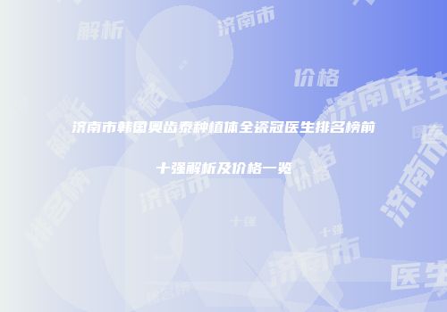 济南市韩国奥齿泰种植体全瓷冠医生排名榜前十强解析及价格一览