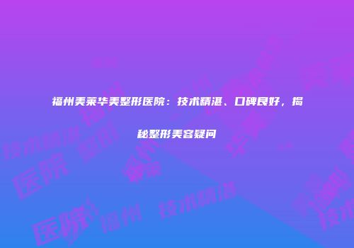 福州美莱华美整形医院：技术精湛、口碑良好，揭秘整形美容疑问
