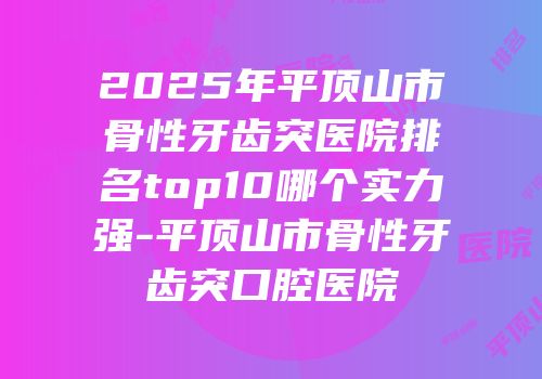 2025年平顶山市骨性牙齿突医院排名top10哪个实力强-平顶山市骨性牙齿突口腔医院