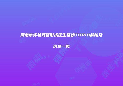 渭南市杯状耳整形术医生强榜TOP10解析及价格一览