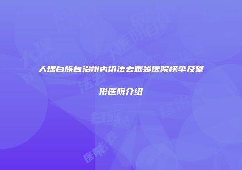 大理白族自治州内切法去眼袋医院榜单及整形医院介绍