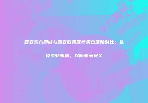 西安东方丽诚与西安致美医疗美容医院对比：选择专业机构，保障美丽安全