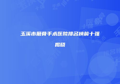 玉溪市磨骨手术医院排名榜前十强揭晓