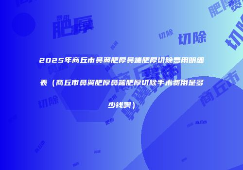 2025年商丘市鼻翼肥厚鼻端肥厚切除费用明细表（商丘市鼻翼肥厚鼻端肥厚切除手术费用是多少钱啊）