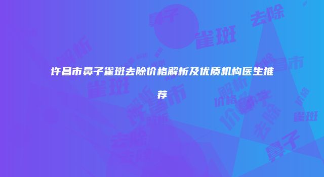 许昌市鼻子雀斑去除价格解析及优质机构医生推荐