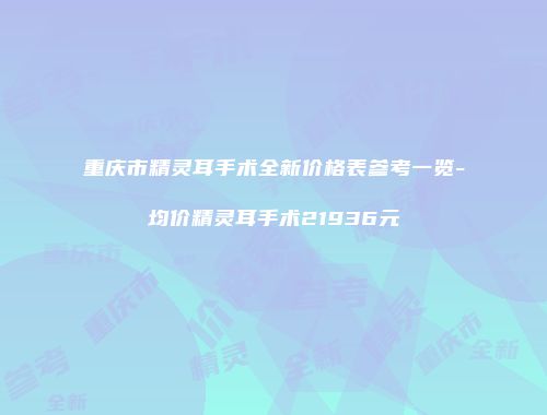 重庆市精灵耳手术全新价格表参考一览-均价精灵耳手术21936元