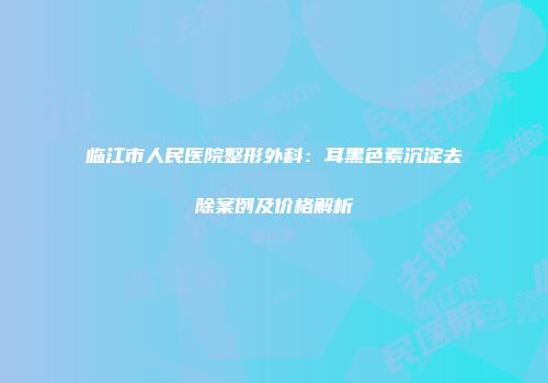 临江市人民医院整形外科：耳黑色素沉淀去除案例及价格解析
