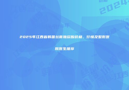 2025年江西省韩国丝丽玻尿酸价格、行情及整形医院医生推荐