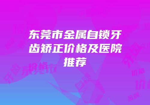 东莞市金属自锁牙齿矫正价格及医院推荐