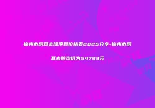锦州市副耳去除项目价格表2025分享-锦州市副耳去除均价为54793元