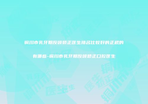 铜川市乳牙期反颌矫正医生排名比较好的正规的有哪些-铜川市乳牙期反颌矫正口腔医生