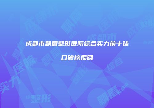 成都市飘眉整形医院综合实力前十佳口碑榜揭晓