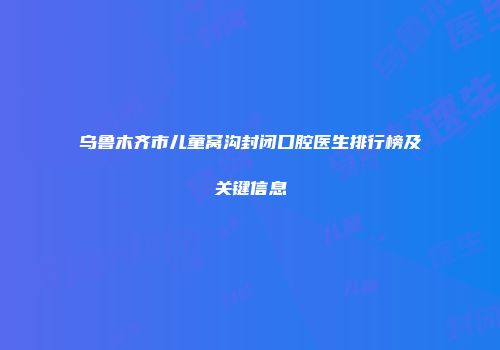 乌鲁木齐市儿童窝沟封闭口腔医生排行榜及关键信息