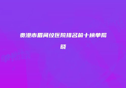 贵港市眉间纹医院排名前十榜单揭晓