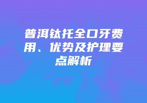 普洱钛托全口牙费用、优势及护理要点解析