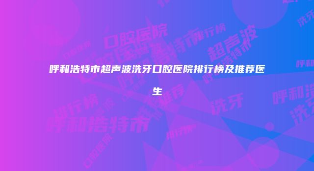 呼和浩特市超声波洗牙口腔医院排行榜及推荐医生