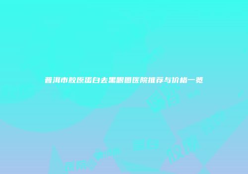 普洱市胶原蛋白去黑眼圈医院推荐与价格一览