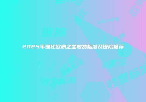 2025年通化欧洲之星收费标准及医院推荐