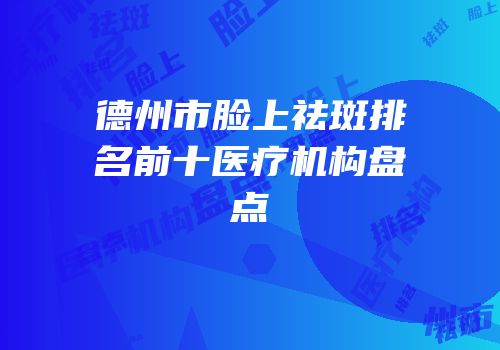 德州市脸上祛斑排名前十医疗机构盘点