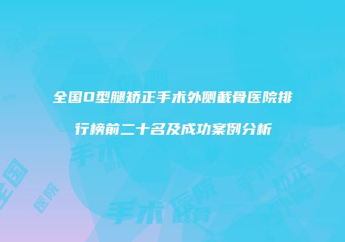 全国O型腿矫正手术外侧截骨医院排行榜前二十名及成功案例分析