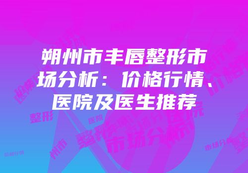 朔州市丰唇整形市场分析：价格行情、医院及医生推荐