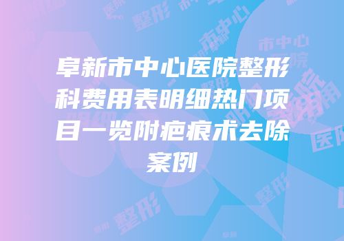 阜新市中心医院整形科费用表明细热门项目一览附疤痕术去除案例