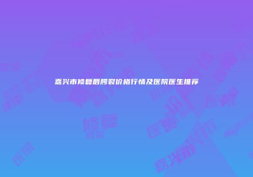 嘉兴市修复唇腭裂价格行情及医院医生推荐
