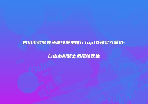 白山市射频去鱼尾纹医生排行top10强实力深扒-白山市射频去鱼尾纹医生