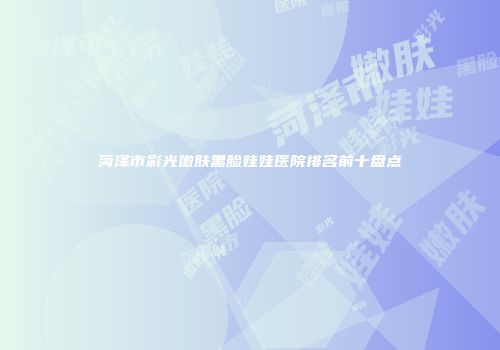 菏泽市彩光嫩肤黑脸娃娃医院排名前十盘点