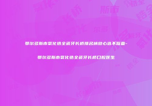 鄂尔多斯市氧化锆全瓷牙长桥排名榜放心选不踩雷-鄂尔多斯市氧化锆全瓷牙长桥口腔医生
