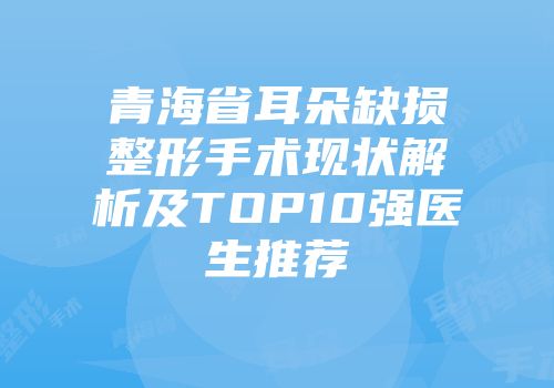 青海省耳朵缺损整形手术现状解析及TOP10强医生推荐