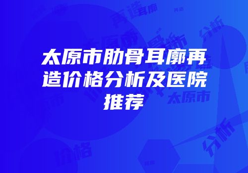 太原市肋骨耳廓再造价格分析及医院推荐