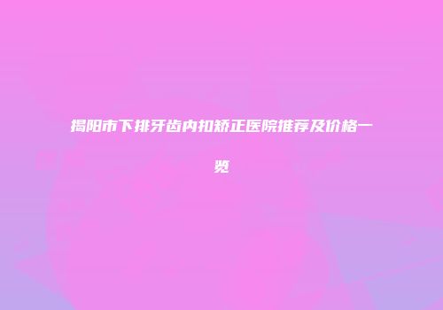 揭阳市下排牙齿内扣矫正医院推荐及价格一览