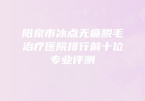阳泉市冰点无痛脱毛治疗医院排行前十位专业评测