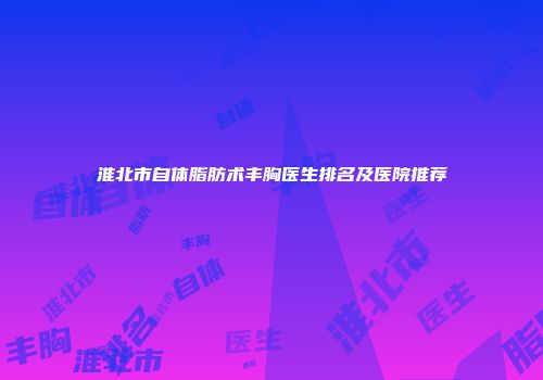 淮北市自体脂肪术丰胸医生排名及医院推荐