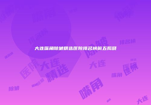 大连嘴角除皱精选医院排名榜前五揭晓