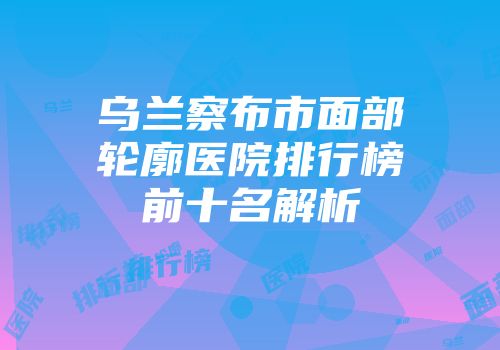 乌兰察布市面部轮廓医院排行榜前十名解析