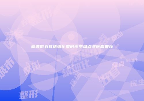 晋城市五官精细化整形医生盘点与医院推荐