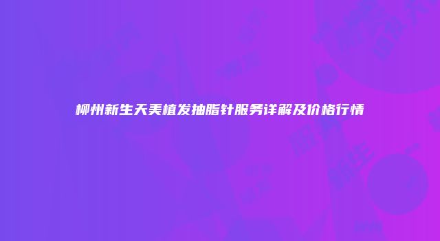 柳州新生天美植发抽脂针服务详解及价格行情