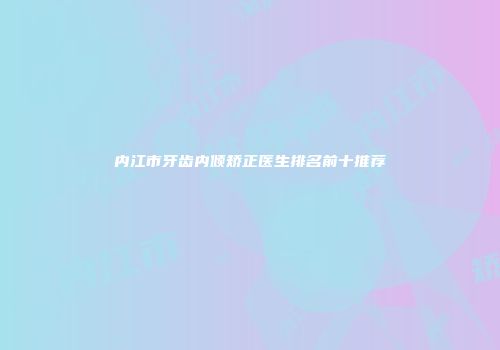 内江市牙齿内倾矫正医生排名前十推荐