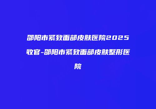 邵阳市紧致面部皮肤医院2025收官-邵阳市紧致面部皮肤整形医院
