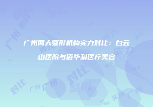广州两大整形机构实力对比：白云山医院与佰华利医疗美容