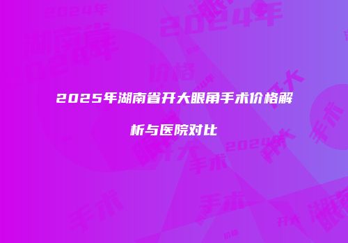 2025年湖南省开大眼角手术价格解析与医院对比